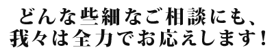 どんな些細なご相談にも、我々は全力でお応えします！